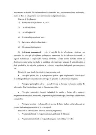 65
încorporarea activităţii fiecărui membru al colectivului într- un demers colectiv mai amplu,
menit să ducă la soluţionarea unei sarcini sau a unei probleme date.
Etapele de desfăşurare:
1) Se expun datele problemei în cauză;
2) Lucrul individual;
3) Lucrul în perechi;
4) Reunirea în grupuri mai mari;
5) Raportarea soluţiilor în colectiv;
6) Alegerea soluţiei optime.
f) Instruirea programată – este o metodă de tip algoritmic, constituie un
ansamblu de principii şi mijloace pedagogice promovate de dezvoltarea ciberneticii, a
logicii matematice, a mijloacelor tehnice moderne. Esenţa aceste metode constă în
distribuirea materialului de studiu în unităţi de informaţii care să poată fi asimilate dintr-o
dată, punând în faţa elevului probleme şi cerându-i o activitate îndreptată spre rezolvarea
lor.
Principiile care stau la baza instruirii programate sunt:
• Principiul paşilor mici şi a progresului gradat – prin fragmentarea dificultăţilor
în unităţi gradate care să conducă din aproape în aproape, la soluţionarea integrală;
• Principiul participării active – elevul trebuie să lucreze cu fiecare unitate de
informaţie, fiind pus de fiecare dată în faţa unui exerciţiu;
• Principiul respectării ritmului individual de studiu – fiecare elev parcurge
programul în funcţie de posibilităţi, dispunand şi gestionând după voie timpul de rezolvare
a sarcinilor;
• Principiul reuşitei – informaţiile şi sarcina de lucru trebuie astfel elaborate şi
gradate încât să asigure reuşita şi să evite eşecul.
Frecvent se folosesc două tipuri de instruire programată:
1. Programare liniară cu răspuns construit, elaborată de Skinner;
2. Programare ramificată cu răspuns la alegere, elaborată de Crowder.
 