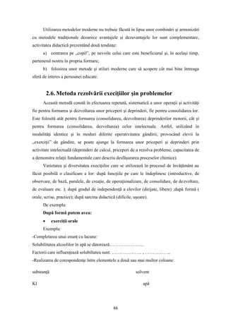 66
Utilizarea metodelor moderne nu trebuie făcută în lipsa unor combinări şi armonizări
cu metodele tradiţionale deoarece avantajele şi dezavantajele lor sunt complementare,
activitatea didactică prezentând două tendinţe:
a) centrarea pe „copil”, pe nevoile celui care este beneficiarul şi, în acelaşi timp,
partenerul nostru în propria formare;
b) folosirea unor metode şi stiluri moderne care să acopere cât mai bine întreaga
sferă de interes a persoanei educate.
2.6. Metoda rezolvării execiţiilor şin problemelor
Această metodă constă în efectuarea repetată, sistematică a unor operaţii şi activităţi
fie pentru formarea şi dezvoltarea unor priceperi şi deprinderi, fie pentru consolidarea lor.
Este folosită atât pentru formarea (consolidarea, dezvoltarea) deprinderilor motorii, cât şi
pentru formarea (consolidarea, dezvoltarea) celor intelectuale. Astfel, utilizând în
modalităţi identice şi în moduri diferite operativitatea gândirii, provocând elevii la
„exerciţii” de gândire, se poate ajunge la formarea unor priceperi şi deprinderi prin
activitate intelectuală (deprinderi de calcul, priceperi de a rezolva probleme, capacitatea de
a demonstra relaţii fundamentale care descriu desfăşurarea proceselor chimice).
Varietatea şi diversitatea execiţiilor care se utilizează în procesul de învăţământ au
făcut posibilă o clasificare a lor: după funcţiile pe care le îndeplinesc (introductive, de
observare, de bază, paralele, de creaţie, de operaţionalizare, de consolidare, de dezvoltare,
de evaluare etc. ); după gradul de independenţă a elevilor (dirijate, libere) ;după formă (
orale, scrise, practice); după sarcina didactică (dificile, uşoare).
De exemplu:
După formă putem avea:
• exerciţii orale
Exemplu:
-Completarea unui enunţ cu lacune:
Solubilitatea alcoolilor în apă se datorează…………………..
Factorii care influenţează solubiltatea sunt: ……………….. , …………….,
-Realizarea de corespondenţe între elementele a două sau mai multor coloane:
substanţă solvent
KI apă
 