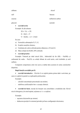67
cărbune alcool
sulf benzen
cauciuc sulfură de carbon
glucoză acetonă
• exerciţii scrise
Exemplu: Se dă schema:
2Ca + O2 → 2X
X + H2O → Y
Y + H2SO4 → Z + 2 H2O
Se cere:
a) Formulele substanţelor X, Y, Z;
b) Ecaţiile reacţiilor chimice;
c) Cantitatea de calciu utilizată pentru obţinerea a 10 moli Z;
d) Masa soluţiei de H2SO4 20% utilizată.
• exerciţii practice
Exemplu: Tratează pe rând zincul (Zn) , hidroxidul de fer (III) – Fe(OH)3 şi
carbonatul de sodiu – Na2CO3 cu soluţii diluate de acid acetic, acid clorhidric şi acid
sulfuric.
Comparati comportarea celor trei acizi şi stabiţi tăria acestora în urma concluziilor
desprinse.
După funcţii exerciţiile pot fi:
• exerciţii introductive – Elevilor li se explică pentru prima dată o activitate, pe
care ei o aplică în paralel cu explicaţiile profesorului.
Exemplu:
- calculul concentraţiei procentuale sau molare;
- stabilirea coeficienţilor într- o ecuaţie chimică.
• exerciţii de bază, execiţii de însuşire sau consolidare a modelului dat. Elevul
reia în întregime şi în mod repetat, acţiunea ce i s- a explicat.
Exemplu:
- aşezarea electronilor pe straturi;
- deducerea poziţiei în sistemul periodic pe baza configuraţiei electronice;
 