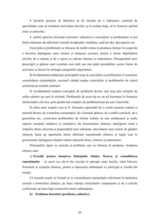 69
• lucrările practice de laborator să fie însoţite de o îndrumare continuă de
specialitate, care să orienteze activitatea elevilor, şi în acelaşi timp, să le formeze spiritul
critic şi autocritic;
• pentru sporirea eficienţei instructiv- educative a exerciţiilor şi problemelor se pot
folosi elemente ale diferitelor metode învăţământ: modelare, asalt de idei, descoperire etc.
Exerciţiile şi problemele se folosesc de multă vreme în predarea chimiei în scopul de
a favoriza înţelegerea unor noţiuni şi reţinerea acestora, pentru a forma deprinderea
elevilor de a raţiona şi de a opera cu calcule chimice şi matematice. Presupunând unor
prescripţii şi găsirea unor rezultate mai mult sau mai puţin prestabilite, aceste forme de
activitate se înscriu în strategia categoriilor algoritmice.
În învăţământul tradiţional, principalul scop al exerciţiilor şi problemelor îl constituie
consolidarea cunoştinţelor, accentul căzând asupra exerciţiilor şi problemelor de calcul
urmărind un rezultat cantitativ.
În învăţământul modern conceptul de problemă devine mai larg prin soluţiile de
ordin calitativ pe care le reclamă. Problemele de acest tip au un rol însemnat în formarea
intelectuală a elevilor, prin gradul mai complex de problematizare pe care îl prezintă.
În afara unor scopuri cum ar fi: formarea capacităţii de a corela anumite noţiuni şi
anumiţi factori, de a transfera cunoştinţele, de a formula ipoteze, de a stabili concluzii, de a
generaliza etc., rezolvarea problemelor de chimie trebuie să mai urmărească şi unele
aspecte esenţiale calitative şi cantitative ale fenomenelor chimice; înţelegerea clară a
relaţiilor dintre structura şi proprietăţile unei substanţe; dezvoltarea unui sistem de gândire
chimică, bazat pe raporturile dintre diferitele transformări chimice şi legile care le
guvernează, înţelegerea relaţiilor dintre noţiunile fizice, chimice şi matematice.
Principalele tipuri ce exerciţii şi probleme care se folosesc în predarea- învăţarea
chimiei sunt:
a) Execiţii pentru însuşirea limbajului chimic, fixarea şi consolidarea
cunoştinţelor – în acest caz elevii fac execiţii în aproape toate lecţiile, când folosesc
formulele şi ecuaţiile chimice, pentru a reprezenta substanţele ce participă şi rezultă din
reacţie.
Cu această ocazie se fixează şi se consolidează cunoştinţele referitoare la alcătuirea
corectă a formulelor chimice, pe baza valenţei elementelor componente şi de a calcula
coeficienţii, pe baza legii conservării masei substanţelor.
b) Probleme întrebări (probleme calitative)
 