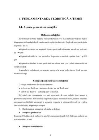 7
1. FUNDAMENTAREA TEORETICĂ A TEMEI
1.1. Aspecte generale ale soluţiilor
Definirea soluţiilor
Soluţiile sunt sisteme disperse fiind alcătuite din două faze: faza dispersă sau mediul
dispers care se împrăştie în alt mediu numit mediu de dispersie. După mărimea particulelor
dispersiile pot fi:
•dispersii mecanice sau suspensii în care particulele dispersate au mărimi mai mari
de 100 µm;
•dispersii coloidale în care particulele dispersate au mărimi cuprinse între 1 şi 100
µm;
•dispersii moleculare în care particulele au mărimi sub 1µm (soluţii moleculare sau
simplu soluţii).
În concluzie, soluţia este un amestec omogen la scara moleculară a două sau mai
multe substanţe.
Compoziţia şi clasificarea soluţiilor
O soluţie este formată din două componte:
• solvent sau dizolvant – substanţa în care are loc dizolvarea;
• solvat sau dizolvat – substanţa care se dizolvă.
Solventul este componenta cea mai importantă de care trebuie ţinut seama la
prepararea unei soluţii. Solventul se alege în funcţie de natura solvatului, ceea ce înseamnă
cunoaşterea solubilităţii substanţei în solventul respectiv şi a interacţiilor solvent – solvat
care vor influenţa proprietăţile soluţiei.
1. După starea de agregare a solvatului se disting:
• Soluţii de gaz în lichid
Exemple: CO2 (dioxid de carbon) în apă, NH3 (amoniac) în apă, H2S (hidrogen sulfurat sau
acid sulfhidric) în apă.
• Soluţii de lichid în lichid
 