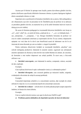 70
Acestea pot fi folosite în aproape toate lecţiile, pentru dezvoltarea gândirii elevilor,
pentru clarificarea specificului diferitelor fenomene chimice şi pentru înţelegerea legăturii
dintre cunoştinţele chimice şi viaţă.
Important este ca profesorul să formuleze întrebările clar şi precis, fără ambiguităţi şi
să-i obişnuiască şi pe elevi să procedeze la fel. Întrebările puse de profesor să se adreseze
cu precădere gândirii elevilor, nu memoriei lor şi să fie astfel formulate încât să-i incite la
dialog (şi nu să-i inhibe).
De aceea în literatura pedagogică se recomandă înlocuirea întrebărilor care încep cu
„ce”, „cine”, când” etc., cu unele de forma „explicaţi de ce. . .” , „ce s- ar întâmpla dacă…”
sau „interpretaţi….”, „comparaţi….” etc. Desigur întrebările formulate de profesor vor
avea în vedere cunoştinţele anterioare şi experienţele elevilor. În caz contrar, răspunsurile
aşteptate vor veni doar de la elevii care beneficiază acasă de îndrumare sau de la cei
interesaţi de tema discutată, pe care au studiat- o singuri în prealabil.
Pentru realizarea obiectivelor învăţării se recomandă întrebările „deschise” care
solicită inteligenţa productivă, îndeamnă la anumite acţiuni, sugerează sau anticipează
anumite operaţiuni de efectuat şi lasă elevilor mai multă libertate de căutare, de cercetare,
de formulare a mai multor răspunsuri sau soluţii posibile. În acest sens, o frecventă
utilizare o au:
• întrebări convergente, care îndeamnă la analize, comparaţii, sinteze, asociaţii
de idei, explicaţii.
Exemplu:
Cum explicaţi dizolvarea în apă a substanţelor ionice şi a substanţelor polare?
• întrebări divergente, care exesează gândirea pe traiectorii inedite, originale,
evidenţiind o diversitate de soluţii la aceeaşi problemă.
Exemplu:
Cunoscând importanţa soluţiilor şi a concentraţiei acestora, daţi exemple de soluţii
utilizate în viaţa de zi cu zi şi enumeraţi tipurile de concentraţii cunoscute.
• întrebări de evaluare – solicită elevii să emită judecăţi proprii asupra aspectelor
întâlnite, în funcţie de criterii diferite.
Exemplu:
Cum se explică efectele termice care apar la dizolvarea NaOH în apă?
c) Probleme pentru dobândirea de deprinderi practice de lucru în laborator
 