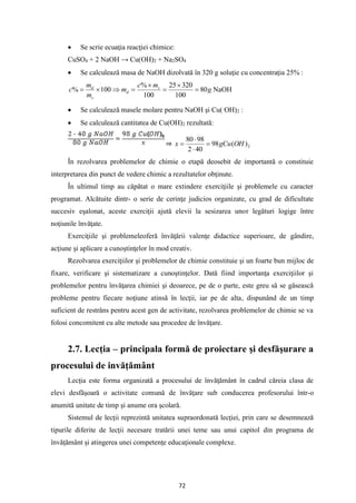 72
• Se scrie ecuaţia reacţiei chimice:
CuSO4 + 2 NaOH → Cu(OH)2 + Na2SO4
• Se calculează masa de NaOH dizolvată în 320 g soluţie cu concentraţia 25% :
g
m
c
m
m
m
c s
d
s
d
80
100
320
25
100
%
100
% =

=

=


= NaOH
• Se calculează masele molare pentru NaOH şi Cu( OH)2 :
• Se calculează cantitatea de Cu(OH)2 rezultată:
⇒ 2
)
(
98
40
2
98
80
OH
gCu
x =


=
În rezolvarea problemelor de chimie o etapă deosebit de importantă o constituie
interpretarea din punct de vedere chimic a rezultatelor obţinute.
În ultimul timp au căpătat o mare extindere exerciţiile şi problemele cu caracter
programat. Alcătuite dintr- o serie de cerinţe judicios organizate, cu grad de dificultate
succesiv eşalonat, aceste exerciţii ajută elevii la sesizarea unor legături logige între
noţiunile învăţate.
Exerciţiile şi problemeleoferă învăţării valenţe didactice superioare, de gândire,
acţiune şi aplicare a cunoştinţelor în mod creativ.
Rezolvarea exerciţiilor şi problemelor de chimie constituie şi un foarte bun mijloc de
fixare, verificare şi sistematizare a cunoştinţelor. Dată fiind importanţa exerciţiilor şi
problemelor pentru învăţarea chimiei şi deoarece, pe de o parte, este greu să se găsească
probleme pentru fiecare noţiune atinsă în lecţii, iar pe de alta, dispunând de un timp
suficient de restrâns pentru acest gen de activitate, rezolvarea problemelor de chimie se va
folosi concomitent cu alte metode sau procedee de învăţare.
2.7. Lecţia – principala formă de proiectare şi desfăşurare a
procesului de invăţământ
Lecţia este forma organizată a procesului de învăţământ în cadrul căreia clasa de
elevi desfăşoară o activitate comună de învăţare sub conducerea profesorului într-o
anumită unitate de timp şi anume ora şcolară.
Sistemul de lecţii reprezintă unitatea supraordonată lecţiei, prin care se desemnează
tipurile diferite de lecţii necesare tratării unei teme sau unui capitol din programa de
învăţământ şi atingerea unei competenţe educaţionale complexe.
 