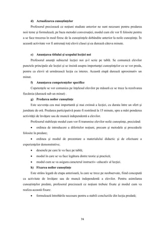 74
d) Actualizarea cunoştinţelor
Profesorul precizează ce noţiuni studiate anterior ne sunt necesare pentru predarea
noii teme şi formulează, pe baza metodei conversaţiei, modul cum ele vor fi folosite pentru
a se face trecerea în mod firesc de la cunoştinţele dobândite anterior la noile cunoştinţe. În
această activitate vor fi antrenaţi toţi elevii clasei şi ea durează câteva minute.
e) Anunţarea titlului şi scopului lecţiei noi
Profesorul anunţă subiectul lecţiei noi şi-l scrie pe tablă. Se comunică elevilor
punctele principale ale lecţiei şi se insistă asupra importanţei cunoştinţelor ce se vor preda,
pentru ca elevii să urmărească lecţia cu interes. Această etapă durează aproximativ un
minut.
f) Anunţarea competenţelor specifice
Copetenţele se vor comunica pe înţelesul elevilor pe măsură ce se trece la rezolvarea
fiecăreia (durează sub un minut) .
g) Predarea noilor cunoştinţe
Este secvenţa cea mai importantă şi mai extinsă a lecţiei, cu durata între un sfert şi
jumătate de oră. Predarea participativă poate fi restrânsă la 15 minute, spre a mări ponderea
activităţii de învăţare sau de muncă independentă a elevilor.
Profesorul stabileşte modul cum vor fi transmise elevilor noile cunoştinţe, precizând:
• ordinea de introducere a diferitelor noţiuni, precum şi metodele şi procedeele
folosite în predare;
• ordinea şi modul de prezentare a materialului didactic şi de efectuare a
experienţelor demonstrative;
• desenele pe care le va face pe tablă;
• modul în care se va face legătura dintre teorie şi practică;
• modul cum se va asigura caracterul instructiv- educativ al lecţiei.
h) Fixarea noilor cunoştinţe
Este strâns legată de etapa anterioară, la care se trece pe neobservate, fiind concepută
ca activitate de învăţare sau de muncă independentă a elevilor. Pentru asimilarea
cunoştinţelor predate, profesorul precizează ce noţiuni trebuie fixate şi modul cum va
realiza această fixare:
• formulează întrebările necesare pentru a stabili concluziile din lecţia predată;
 