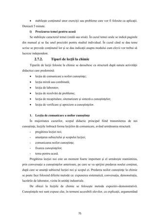 75
• stabileşte conţinutul unor exerciţii sau probleme care vor fi folosite ca aplicaţii.
Durează 5 minute.
i) Precizarea temei pentru acasă
Se stabileşte caracterul temei (orală sau srisă). În cazul temei orale se indică paginile
din manual şi se fac unel precizări pentru studiul individual. În cazul când se dau teme
scrise se prevede conţinutul lor şi se dau indicaţii asupra modului cum elevii vor trebui să
lucreze independent.
2.7.2. Tipuri de lecţii la chimie
Tipurile de lecţii folosite la chimie se deosebesc ca structură după natura activităţii
didactice care predomină:
• lecţia de comunicare a noilor cunoştinţe;
• lecţia mixtă sau combinată;
• lecţia de laborator;
• lecţia de rezolvări de probleme;
• lecţia de recapitulare, sitematizare şi sinteză a cunoştinţelor;
• lecţia de verificare şi apreciere a cunoştinţelor.
1. Lecţia de comunicare a noilor cunoştinţe
În majoritatea cazurilor, scopul didactic principal fiind transmiterea de noi
cunoştinţe, lecţiile îmbracă forma lecţiilor de comunicare, având următoarea structură:
- pregătirea lecţiei noi;
- anunţarea subiectului şi scopului lecţiei;
- comunicarea noilor cunoştinţe;
- fixarea cunoştinţelor;
- tema pentru acasă.
Pregătirea lecţiei noi este un moment foarte important şi el urmăreşte reamintirea,
prin conversaţie a cunoştinţelor anterioare, pe care se va sprijini predarea noului conţinut,
după care se anunţă subiectul lecţiei noi şi scopul ei. Predarea noilor cunoştinţe la chimie
se poate face folosind diferite metode ca: expunerea sistematică, conversaţia, demonstraţia,
lucrările de laborator, vizita în unităţi industriale.
De obicei la lecţiile de chimie se foloseşte metoda expozitiv-demonstrativă.
Cunoştinţele noi sunt expuse clar, în termeni accesibili elevilor, cu explicaţii, argumentând
 