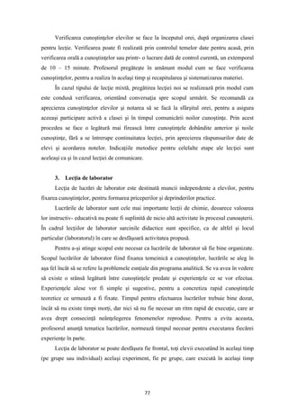 77
Verificarea cunoştinţelor elevilor se face la începutul orei, după organizarea clasei
pentru lecţie. Verificarea poate fi realizată prin controlul temelor date pentru acasă, prin
verificarea orală a cunoştinţelor sau printr- o lucrare dată de control curentă, un extemporal
de 10 – 15 minute. Profesorul pregăteşte în amănunt modul cum se face verificarea
cunoştinţelor, pentru a realiza în acelaşi timp şi recapitularea şi sistematizarea materiei.
În cazul tipului de lecţie mixtă, pregătirea lecţiei noi se realizează prin modul cum
este condusă verificarea, orientând conversaţia spre scopul urmărit. Se recomandă ca
aprecierea cunoştinţelor elevilor şi notarea să se facă la sfârşitul orei, pentru a asigura
aceeaşi participare activă a clasei şi în timpul comunicării noilor cunoştinţe. Prin acest
procedeu se face o legătură mai firească între cunoştinţele dobândite anterior şi noile
cunoştinţe, fără a se întrerupe continuitatea lecţiei, prin aprecierea răspunsurilor date de
elevi şi acordarea notelor. Indicaţiile metodice pentru celelalte etape ale lecţiei sunt
aceleaşi ca şi în cazul lecţiei de comunicare.
3. Lecţia de laborator
Lecţia de lucrări de laborator este destinată muncii independente a elevilor, pentru
fixarea cunoştinţelor, pentru formarea priceperilor şi deprinderilor practice.
Lucrările de laborator sunt cele mai importante lecţii de chimie, deoarece valoarea
lor instructiv- educativă nu poate fi suplinită de nicio altă activitate în procesul cunoaşterii.
În cadrul lecţiilor de laborator sarcinile didactice sunt specifice, ca de altfel şi locul
particular (laboratorul) în care se desfăşoară activitatea propusă.
Pentru a-şi atinge scopul este necesar ca lucrările de laborator să fie bine organizate.
Scopul lucrărilor de laborator fiind fixarea temeinică a cunoştinţelor, lucrările se aleg în
aşa fel încât să se refere la problemele esnţiale din programa analitică. Se va avea în vedere
să existe o srânsă legătură între cunoştinţele predate şi experienţele ce se vor efectua.
Experienţele alese vor fi simple şi sugestive, pentru a concretiza rapid cunoştinţele
teoretice ce urmează a fi fixate. Timpul pentru efectuarea lucrărilor trebuie bine dozat,
încât să nu existe timpi morţi, dar nici să nu fie necesar un ritm rapid de execuţie, care ar
avea drept consecinţă neânţelegerea fenomenelor reproduse. Pentru a evita aceasta,
profesorul anunţă tematica lucrărilor, normează timpul necesar pentru executarea fiecărei
experienţe în parte.
Lecţia de laborator se poate desfăşura fie frontal, toţi elevii executând în acelaşi timp
(pe grupe sau individual) acelaşi experiment, fie pe grupe, care execută în acelaşi timp
 