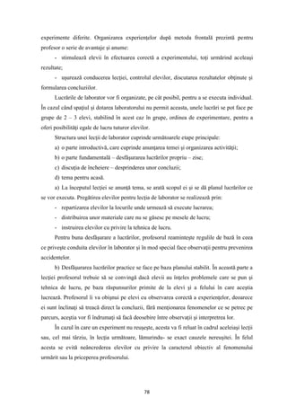 78
experimente diferite. Organizarea experienţelor după metoda frontală prezintă pentru
profesor o serie de avantaje şi anume:
- stimulează elevii în efectuarea corectă a experimentului, toţi urmărind aceleaşi
rezultate;
- uşurează conducerea lecţiei, controlul elevilor, discutarea rezultatelor obţinute şi
formularea concluziilor.
Lucrările de laborator vor fi organizate, pe cât posibil, pentru a se executa individual.
În cazul când spaţiul şi dotarea laboratorului nu permit aceasta, unele lucrări se pot face pe
grupe de 2 – 3 elevi, stabilind în acest caz în grupe, ordinea de experimentare, pentru a
oferi posibilităţi egale de lucru tuturor elevilor.
Structura unei lecţii de laborator cuprinde următoarele etape principale:
a) o parte introductivă, care cuprinde anunţarea temei şi organizarea activităţii;
b) o parte fundamentală – desfăşurarea lucrărilor propriu – zise;
c) discuţia de încheiere – desprinderea unor concluzii;
d) tema pentru acasă.
a) La începutul lecţiei se anunţă tema, se arată scopul ei şi se dă planul lucrărilor ce
se vor executa. Pregătirea elevilor pentru lecţia de laborator se realizează prin:
- repartizarea elevilor la locurile unde urmează să execute lucrarea;
- distribuirea unor materiale care nu se găsesc pe mesele de lucru;
- instruirea elevilor cu privire la tehnica de lucru.
Pentru buna desfăşurare a lucrărilor, profesorul reaminteşte regulile de bază în ceea
ce priveşte conduita elevilor în laborator şi în mod special face observaţii pentru prevenirea
accidentelor.
b) Desfăşurarea lucrărilor practice se face pe baza planului stabilit. În această parte a
lecţiei profesorul trebuie să se convingă dacă elevii au înţeles problemele care se pun şi
tehnica de lucru, pe baza răspunsurilor primite de la elevi şi a felului în care aceştia
lucrează. Profesorul îi va obişnui pe elevi cu observarea corectă a experienţelor, deoarece
ei sunt înclinaţi să treacă direct la concluzii, fără menţionarea fenomenelor ce se petrec pe
parcurs, aceştia vor fi îndrumaţi să facă deosebire între observaţii şi interpretrea lor.
În cazul în care un experiment nu reuşeşte, acesta va fi reluat în cadrul aceleiaşi lecţii
sau, cel mai târziu, în lecţia următoare, lămurindu- se exact cauzele nereuşitei. În felul
acesta se evită neâncrederea elevilor cu privire la caracterul obiectiv al fenomenului
urmărit sau la priceperea profesorului.
 