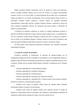 79
După executarea fiecărui experiment, elevii îşi notează în caiete cele observate,
inclusiv ecuaţiile reacţiilor chimice care au avut loc. Pentru a se asigura corectitudinea
acestora, un elev le va scrie la tablă. Cu ajutorul planului de pe tablă, care se completează
treptat, pe măsură ce se execută experimentele, cât şi pe baza datelor notate de elevi, se
întocmeşte referatul lucrării respective. Acestea trebuie să cuprindă descrierea
experimentului, observaţiile elevilor, ecuaţiile reacţiilor chimice, concluziile şi dacă este
cazul schemele instalaţiilor folosite. De asemenea mai poate conţine şi domeniile de
aplicare a experimentului.
c) Discuţia de încheiere urmăreşte să scoată în evidenţă importanţa teoretică şi
practică a lucrărilor de laborator şi trage concluzii asupra modului cum s- au desfăşurat ele.
Tot aici, profesorul verifică schiţa referatelor, notează unii elevi, în funcţie de modul în
care au lucrat şi de rezultatele obţinute. Ultimele minute ale unei lecţii de laborator sunt
rezervate pentru strângerea materialelor şi punerea în ordine a locului de muncă.
d) Tema pentru acasă reprezintă întocmirea referatului, care cuprinde concluziile
experienţelor efectuate.
4. Lecţia de rezolvări de probleme
Utilizarea execiţiilor şi problemelor în procesul de predare-învăţare are în
învăţământul tradiţional rolul de consolidare a cunoştinţelor, iar în învăţământul modern se
adaugă şi rolul de formare intelectuală, prin gardul mai complex de problematizare pe care-
l prezintă. Ţinând cont de această ultimă funcţie exerciţiile şi problemele pot fi utilizate
pentru:
- formarea capacităţii de a corela noţiunile studiate;
- formarea capacităţii de a transfera cunoştinţele;
- formarea capacităţii de a formula ipoteze;
- formarea capacităţii de a generaliza, de a formula concluzii;
- formarea capacităţii de cuprindere într- o formă concisă a unor aspecte esenţiale,
calitative şi cantitative, ale fenomenelor chimice;
- formarea unui sistem de gândire chimic bazat pe raportul dintre diferitele
transformări chimice şi legile ce le guvernează;
- formarea unui sistem de gândire tehnică, prin iniţierea elevilor în modul de
producere a fenomenelor chimice în industrie, prin explicarea şi aprofundarea noţiunilor de
randament, materii prime, produşi de reacţie, conversie, produs fini etc.
 