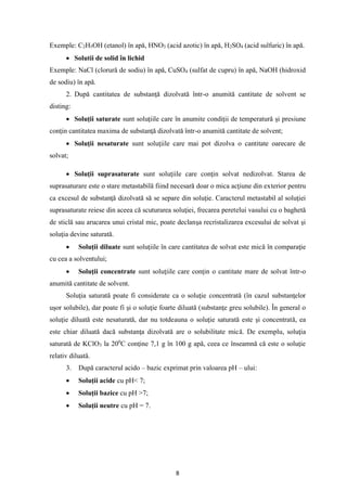 8
Exemple: C2H5OH (etanol) în apă, HNO3 (acid azotic) în apă, H2SO4 (acid sulfuric) în apă.
• Solutii de solid în lichid
Exemple: NaCl (clorură de sodiu) în apă, CuSO4 (sulfat de cupru) în apă, NaOH (hidroxid
de sodiu) în apă.
2. După cantitatea de substanţă dizolvată într-o anumită cantitate de solvent se
disting:
• Soluţii saturate sunt soluţiile care în anumite condiţii de temperatură şi presiune
conţin cantitatea maxima de substanţă dizolvată într-o anumită cantitate de solvent;
• Soluţii nesaturate sunt soluţiile care mai pot dizolva o cantitate oarecare de
solvat;
• Soluţii suprasaturate sunt soluţiile care conţin solvat nedizolvat. Starea de
suprasaturare este o stare metastabilă fiind necesară doar o mica acţiune din exterior pentru
ca excesul de substanţă dizolvată să se separe din soluţie. Caracterul metastabil al soluţiei
suprasaturate reiese din aceea că scuturarea soluţiei, frecarea peretelui vasului cu o baghetă
de sticlă sau arucarea unui cristal mic, poate declanşa recristalizarea excesului de solvat şi
soluţia devine saturată.
• Soluţii diluate sunt soluţiile în care cantitatea de solvat este mică în comparaţie
cu cea a solventului;
• Soluţii concentrate sunt soluţiile care conţin o cantitate mare de solvat într-o
anumită cantitate de solvent.
Soluţia saturată poate fi considerate ca o soluţie concentrată (în cazul substanţelor
uşor solubile), dar poate fi şi o soluţie foarte diluată (substanţe greu solubile). În general o
soluţie diluată este nesaturată, dar nu totdeauna o soluţie saturată este şi concentrată, ea
este chiar diluată dacă substanţa dizolvată are o solubilitate mică. De exemplu, soluţia
saturată de KClO3 la 200
C conţine 7,1 g în 100 g apă, ceea ce înseamnă că este o soluţie
relativ diluată.
3. După caracterul acido – bazic exprimat prin valoarea pH – ului:
• Soluţii acide cu pH< 7;
• Soluţii bazice cu pH >7;
• Soluţii neutre cu pH = 7.
 