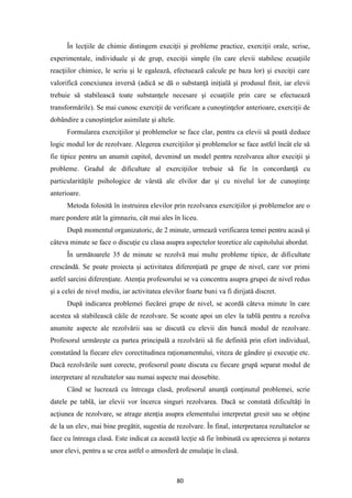 80
În lecţiile de chimie distingem execiţii şi probleme practice, exerciţii orale, scrise,
experimentale, individuale şi de grup, execiţii simple (în care elevii stabilesc ecuaţiile
reacţiilor chimice, le scriu şi le egalează, efectuează calcule pe baza lor) şi execiţii care
valorifică conexiunea inversă (adică se dă o substanţă iniţială şi produsul finit, iar elevii
trebuie să stabilească toate substanţele necesare şi ecuaţiile prin care se efectuează
transformările). Se mai cunosc exerciţii de verificare a cunoştinţelor anterioare, exerciţii de
dobândire a cunoştinţelor asimilate şi altele.
Formularea exerciţiilor şi problemelor se face clar, pentru ca elevii să poată deduce
logic modul lor de rezolvare. Alegerea exerciţiilor şi problemelor se face astfel încât ele să
fie tipice pentru un anumit capitol, devenind un model pentru rezolvarea altor execiţii şi
probleme. Gradul de dificultate al exerciţiilor trebuie să fie în concordanţă cu
particularităţile psihologice de vârstă ale elvilor dar şi cu nivelul lor de cunoştinţe
anterioare.
Metoda folosită în instruirea elevilor prin rezolvarea exerciţiilor şi problemelor are o
mare pondere atât la gimnaziu, cât mai ales în liceu.
După momentul organizatoric, de 2 minute, urmează verificarea temei pentru acasă şi
câteva minute se face o discuţie cu clasa asupra aspectelor teoretice ale capitolului abordat.
În următoarele 35 de minute se rezolvă mai multe probleme tipice, de dificultate
crescândă. Se poate proiecta şi activitatea diferenţiată pe grupe de nivel, care vor primi
astfel sarcini diferenţiate. Atenţia profesorului se va concentra asupra grupei de nivel redus
şi a celei de nivel mediu, iar activitatea elevilor foarte buni va fi dirijată discret.
După indicarea problemei fiecărei grupe de nivel, se acordă câteva minute în care
acestea să stabilească căile de rezolvare. Se scoate apoi un elev la tablă pentru a rezolva
anumite aspecte ale rezolvării sau se discută cu elevii din bancă modul de rezolvare.
Profesorul urmăreşte ca partea principală a rezolvării să fie definită prin efort individual,
constatând la fiecare elev corectitudinea raţionamentului, viteza de gândire şi execuţie etc.
Dacă rezolvările sunt corecte, profesorul poate discuta cu fiecare grupă separat modul de
interpretare al rezultatelor sau numai aspecte mai deosebite.
Când se lucrează cu întreaga clasă, profesorul anunţă conţinutul problemei, scrie
datele pe tablă, iar elevii vor încerca singuri rezolvarea. Dacă se constată dificultăţi în
acţiunea de rezolvare, se atrage atenţia asupra elementului interpretat gresit sau se obţine
de la un elev, mai bine pregătit, sugestia de rezolvare. În final, interpretarea rezultatelor se
face cu întreaga clasă. Este indicat ca această lecţie să fie îmbinată cu aprecierea şi notarea
unor elevi, pentru a se crea astfel o atmosferă de emulaţie în clasă.
 