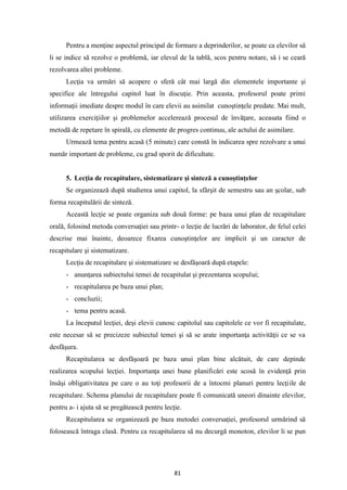 81
Pentru a menţine aspectul principal de formare a deprinderilor, se poate ca elevilor să
li se indice să rezolve o problemă, iar elevul de la tablă, scos pentru notare, să i se ceară
rezolvarea altei probleme.
Lecţia va urmări să acopere o sferă cât mai largă din elementele importante şi
specifice ale întregului capitol luat în discuţie. Prin aceasta, profesorul poate primi
informaţii imediate despre modul în care elevii au asimilat cunoştinţele predate. Mai mult,
utilizarea exerciţiilor şi problemelor accelerează procesul de învăţare, aceasata fiind o
metodă de repetare în spirală, cu elemente de progres continuu, ale actului de asimilare.
Urmează tema pentru acasă (5 minute) care constă în indicarea spre rezolvare a unui
număr important de probleme, cu grad sporit de dificultate.
5. Lecţia de recapitulare, sistematizare şi sinteză a cunoştinţelor
Se organizează după studierea unui capitol, la sfârşit de semestru sau an şcolar, sub
forma recapitulării de sinteză.
Această lecţie se poate organiza sub două forme: pe baza unui plan de recapitulare
orală, folosind metoda conversaţiei sau printr- o lecţie de lucrări de laborator, de felul celei
descrise mai înainte, deoarece fixarea cunoştinţelor are implicit şi un caracter de
recapitulare şi sistematizare.
Lecţia de recapitulare şi sistematizare se desfăşoară după etapele:
- anunţarea subiectului temei de recapitulat şi prezentarea scopului;
- recapitularea pe baza unui plan;
- concluzii;
- tema pentru acasă.
La începutul lecţiei, deşi elevii cunosc capitolul sau capitolele ce vor fi recapitulate,
este necesar să se precizeze subiectul temei şi să se arate importanţa activităţii ce se va
desfăşura.
Recapitularea se desfăşoară pe baza unui plan bine alcătuit, de care depinde
realizarea scopului lecţiei. Importanţa unei bune planificări este scosă în evidenţă prin
însăşi obligativitatea pe care o au toţi profesorii de a întocmi planuri pentru lecţiile de
recapitulare. Schema planului de recapitulare poate fi comunicată uneori dinainte elevilor,
pentru a- i ajuta să se pregătească pentru lecţie.
Recapitularea se organizează pe baza metodei conversaţiei, profesorul urmărind să
folosească întraga clasă. Pentru ca recapitularea să nu decurgă monoton, elevilor li se pun
 