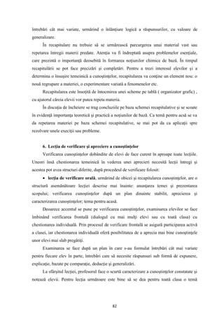 82
întrebări cât mai variate, urmărind o înlănţiure logică a răspunsurilor, cu valoare de
generalizare.
În recapitulare nu trebuie să se urmărească parcurgerea unui material vast sau
repetarea întregii materii predate. Atenţia va fi îndreptată asupra problemelor esenţiale,
care prezintă o importanţă deosebită în formarea noţiunilor chimice de bază. În timpul
recapitulării se pot face precizări şi completări. Pentru a trezi interesul elevilor şi a
determina o însuşire temeinică a cunoştinţelor, recapitularea va conţine un element nou: o
nouă regrupare a materiei, o experimentare variată a fenomenelor etc.
Recapitularea este însoţită de întocmirea unei scheme pe tablă ( organizator grafic) ,
cu ajutorul căreia elevii vor putea repeta materia.
În discuţia de încheiere se trag concluziile pe baza schemei recapitulative şi se scoate
în evidenţă importanţa teoretică şi practică a noţiunilor de bază. Ca temă pentru acsă se va
da repetarea materiei pe baza schemei recapitulative, se mai pot da ca aplicaţii spre
rezolvare unele execiţii sau probleme.
6. Lecţia de verificare şi apreciere a cunoştinţelor
Verificarea cunoştinţelor dobândite de elevi de face curent în aproape toate lecţiile.
Uneori însă chestionarea temeinică în vederea unei aprecieri necesită lecţii întregi şi
acestea pot avea structuri diferite, după procedeul de verificare folosit:
• lecţia de verificare orală, urmărind de obicei şi recapitularea cunoştinţelor, are o
structură asemănătoare lecţiei descrise mai înainte: anunţarea temei şi prezentarea
scopului; verificarea cunoştinţelor după un plan dinainte stabilit, aprecierea şi
caracterizarea cunoştinţelor; tema pentru acasă.
Deoarece accentul se pune pe verificarea cunoştinţelor, examinarea elevilor se face
îmbinând verificarea frontală (dialogul cu mai mulţi elevi sau cu toată clasa) cu
chestionarea individuală. Prin procesul de verificare frontală se asigură participarea activă
a clasei, iar chestionarea individuală oferă posibilitatea de a aprecia mai bine cunoştinţele
unor elevi mai slab pregătiţi.
Examinarea se face după un plan în care s-au formulat întrebări cât mai variate
pentru fiecare elev în parte, întrebări care să necesite răspunsuri sub formă de expunere,
explicaţie, bazate pe comparaţie, deducţie şi generalizări.
La sfârşitul lecţiei, profesorul face o scurtă caracterizare a cunoştinţelor constatate şi
notează elevii. Pentru lecţia următoare este bine să se dea pentru toată clasa o temă
 