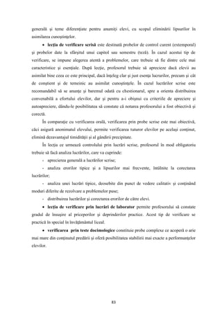 83
generală şi teme diferenţiate pentru anumiţi elevi, cu scopul eliminării lipsurilor în
asimilarea cunoştinţelor.
• lecţia de verificare scrisă este destinată probelor de control curent (extemporal)
şi probelor date la sfârşitul unui capitol sau semestru (teză). În cazul acestui tip de
verificare, se impune alegerea atentă a problemelor, care trebuie să fie dintre cele mai
caracteristice şi esenţiale. După lecţie, profesorul trebuie să aprecieze dacă elevii au
asimilat bine ceea ce este principal, dacă înţeleg clar şi just esenţa lucrurilor, precum şi cât
de conştient şi de temeinic au asimilat cunoştinţele. În cazul lucrărilor scrise este
recomandabil să se anunţe şi baremul odată cu chestionarul, spre a orienta distribuirea
convenabilă a efortului elevilor, dar şi pentru a-i obişnui cu criteriile de apreciere şi
autoapreciere, dându-le posibilitatea să constate că notarea profesorului a fost obiectivă şi
corectă.
În comparaţie cu verificarea orală, verificarea prin probe scrise este mai obiectivă,
căci asigură anonimatul elevului, permite verificarea tuturor elevilor pe acelaşi conţinut,
elimină dezavantajul timidităţii şi al gândirii precipitate.
În lecţia ce urmează controlului prin lucrări scrise, profesorul în mod obligatoriu
trebuie să facă analiza lucrărilor, care va cuprinde:
- aprecierea generală a lucrărilor scrise;
- analiza erorilor tipice şi a lipsurilor mai frecvente, întâlnite la corectarea
lucrărilor;
- analiza unei lucrări tipice, deosebite din punct de vedere calitativ şi conţinând
moduri diferite de rezolvare a problemelor puse;
- distribuirea lucrărilor şi corectarea erorilor de către elevi.
• lecţia de verificare prin lucrări de laborator permite profesorului să constate
gradul de însuşire al priceperilor şi deprinderilor practice. Acest tip de verificare se
practică în special în învăţământul liceal.
• verificarea prin teste docimologice constituie probe complexe ce acoperă o arie
mai mare din conţinutul predării şi oferă posibilitatea stabilirii mai exacte a performanţelor
elevilor.
 