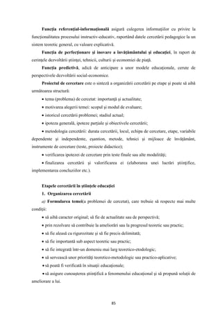 85
Funcţia referenţial-informaţională asigură culegerea informaţiilor cu privire la
funcţionalitatea procesului instructiv-educativ, raportând datele cercetării pedagogice la un
sistem teoretic general, cu valoare explicativă.
Funcţia de perfecţionare şi inovare a învăţământului şi educaţiei, în raport de
cerinţele dezvoltării ştiinţei, tehnicii, culturii şi economiei de piaţă.
Funcţia predictivă, adică de anticipare a unor modele educaţionale, cerute de
perspectivele dezvoltării social-economice.
Proiectul de cercetare este o sinteză a organizării cercetării pe etape şi poate să aibă
următoarea structură:
• tema (problema) de cercetat: importanţă şi actualitate;
• motivarea alegerii temei: scopul şi modul de evaluare;
• istoricul cercetării problemei; stadiul actual;
• ipoteza generală, ipoteze parţiale şi obiectivele cercetării;
• metodologia cercetării: durata cercetării, locul, echipa de cercetare, etape, variabile
dependente şi independente, eşantion, metode, tehnici şi mijloace de învăţământ,
instrumente de cercetare (teste, proiecte didactice);
• verificarea ipotezei de cercetare prin teste finale sau alte modalităţi;
• finalizarea cercetării şi valorificarea ei (elaborarea unei lucrări ştiinţifice,
implementarea concluziilor etc.).
Etapele cercetării în ştiinţele educaţiei
1. Organizarea cercetării
a) Formularea temei(a problemei de cercetat), care trebuie să respecte mai multe
condiţii:
• să aibă caracter original; să fie de actualitate sau de perspectivă;
• prin rezolvare să contribuie la ameliorări sau la progresul teoretic sau practic;
• să fie aleasă cu rigurozitate şi să fie precis delimitată;
• să fie importantă sub aspect teoretic sau practic;
• să fie integrată într-un domeniu mai larg teoretico-etodologic;
• să servească unor priorităţi teoretico-metodologic sau practico-aplicative;
• să poată fi verificată în situaţii educaţionale;
• să asigure cunoaşterea ştiinţifică a fenomenului educaţional şi să propună soluţii de
ameliorare a lui.
 