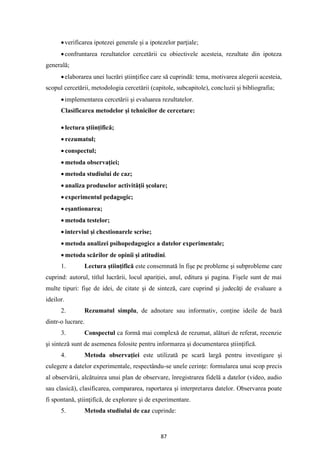 87
•verificarea ipotezei generale şi a ipotezelor parţiale;
•confruntarea rezultatelor cercetării cu obiectivele acesteia, rezultate din ipoteza
generală;
•elaborarea unei lucrări ştiinţifice care să cuprindă: tema, motivarea alegerii acesteia,
scopul cercetării, metodologia cercetării (capitole, subcapitole), concluzii şi bibliografia;
•implementarea cercetării şi evaluarea rezultatelor.
Clasificarea metodelor şi tehnicilor de cercetare:
• lectura ştiinţifică;
• rezumatul;
• conspectul;
• metoda observaţiei;
• metoda studiului de caz;
• analiza produselor activităţii şcolare;
• experimentul pedagogic;
• eşantionarea;
• metoda testelor;
• interviul şi chestionarele scrise;
• metoda analizei psihopedagogice a datelor experimentale;
• metoda scărilor de opinii şi atitudini.
1. Lectura ştiinţifică este consemnată în fişe pe probleme şi subprobleme care
cuprind: autorul, titlul lucrării, locul apariţiei, anul, editura şi pagina. Fişele sunt de mai
multe tipuri: fişe de idei, de citate şi de sinteză, care cuprind şi judecăţi de evaluare a
ideilor.
2. Rezumatul simplu, de adnotare sau informativ, conţine ideile de bază
dintr-o lucrare.
3. Conspectul ca formă mai complexă de rezumat, alături de referat, recenzie
şi sinteză sunt de asemenea folosite pentru informarea şi documentarea ştiinţifică.
4. Metoda observaţiei este utilizată pe scară largă pentru investigare şi
culegere a datelor experimentale, respectându-se unele cerinţe: formularea unui scop precis
al observării, alcătuirea unui plan de observare, înregistrarea fidelă a datelor (video, audio
sau clasică), clasificarea, compararea, raportarea şi interpretarea datelor. Observarea poate
fi spontană, ştiinţifică, de explorare şi de experimentare.
5. Metoda studiului de caz cuprinde:
 