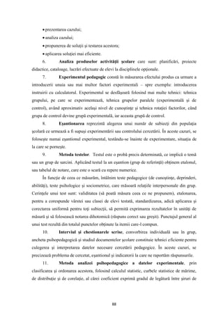 88
• prezentarea cazului;
• analiza cazului;
• propunerea de soluţii şi testarea acestora;
• aplicarea soluţiei mai eficiente.
6. Analiza produselor activităţii şcolare care sunt: planificări, proiecte
didactice, cataloage, lucrări efectuate de elevi la disciplinele opţionale.
7. Experimentul pedagogic constă în măsurarea efectului produs ca urmare a
introducerii unuia sau mai multor factori experimentali – spre exemplu: introducerea
instruirii cu calculatorul. Experimentul se desfăşoară folosind mai multe tehnici: tehnica
grupului, pe care se experimentează, tehnica grupelor paralele (experimentală şi de
control), având aproximativ acelaşi nivel de cunoştinţe şi tehnica rotaţiei factorilor, când
grupa de control devine grupă experimentală, iar aceasta grupă de control.
8. Eşantionarea reprezintă alegerea unui număr de subiecţi din populaţia
şcolară ce urmează a fi supuşi experimentării sau controlului cercetării. În aceste cazuri, se
foloseşte numai eşantionul experimental, testându-se înainte de experimentare, situaţia de
la care se porneşte.
9. Metoda testelor. Testul este o probă precis determinată, ce implică o temă
sau un grup de sarcini. Aplicând testul la un eşantion (grup de referinţă) obţinem etalonul,
sau tabelul de notare, care este o scară cu repere numerice.
În funcţie de ceea ce măsurăm, întâlnim teste pedagogice (de cunoştinţe, deprinderi,
abilităţi), teste psihologice şi sociometrice, care măsoară relaţiile interpersonale din grup.
Cerinţele unui test sunt: validitatea (să poată măsura ceea ce ne propunem), etalonarea,
pentru a corespunde vârstei sau clasei de elevi testată, standardizarea, adică aplicarea şi
corectarea uniformă pentru toţi subiecţii, să permită exprimarea rezultatelor în unităţi de
măsură şi să folosească notarea dihotomică (răspuns corect sau greşit). Punctajul general al
unui test rezultă din totalul punctelor obţinute la itemii care-l compun.
10. Interviul şi chestionarele scrise, convorbirea individuală sau în grup,
ancheta psihopedagogică şi studiul documentelor şcolare constituie tehnici eficiente pentru
culegerea şi interpretarea datelor necesare cercetării pedagogice. În aceste cazuri, se
precizează problema de cercetat, eşantionul şi indicatorii la care ne raportăm răspunsurile.
11. Metoda analizei psihopedagogice a datelor experimentale, prin
clasificarea şi ordonarea acestora, folosind calculul statistic, curbele statistice de mărime,
de distribuţie şi de corelaţie, al cărei coeficient exprimă gradul de legătură între şiruri de
 