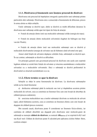 9
1.1.1. Dizolvarea şi fenomenele care însoţesc procesul de dizolvare
Dizolvarea este procesul de împrăştiere omogenă a particulelor unei substanţe printre
particulele altei substanţe. Dizolvarea este o consecinţă a fenomenului de difuziune, proces
în urma căruia se obţin soluţiile.
Unele substanţe se dizolvă uşor, altele se dizolvă cu multă dificultate deoarece la
dizolvarea unei substanţe solide apar trei tipuri de forţe de atracţie:
• Forţele de atracţie dintre ionii sau moleculele substanţei solide (energia de reţea);
• Forţele de atracţie dintre moleculele solventului (legături de hidrogen sau forţe
van der Waals);
• Forţele de atracţie dintre ionii sau moleculele substanţei care se dizolvă şi
moleculele dizolvantului (energia de solvatare sau de hidratare când solventul este apa).
Atunci când forţele de solvatere depăşesc celelalte forţe, substanţele se dizolvă uşor.
În caz contrar, substanţele se dizolvă cu dificultate.
Un principiu general care guvernează procesul de dizolvare este acela care exprimă
legătura strânsă ce există între forţele de solvatare şi structura asemănătoare a moleculelor
solvatului cu a moleculelor solventului. Deci o substanţă se dizolvă preferential în
dizolvantul cu structură asemănătoare cu a sa.
1.1.2. Efecte termice ce apar la dizolvare
Soluţiile se obţin în urma fenomenului de dizolvare. La dizolvarea substanţelor
solide au loc două fenomene:
a) desfacerea substanţei până la molecule sau ioni şi răspândirea acestora printre
moleculele de solvent, ceea ce constituie un fenomen fizic care este însoţit de absorbţie de
căldură (process endoterm);
b) asocierea moleculeleor sau a ionilor substanţei dizolvate cu molecule de solvent
(apa), adică hidratarea acestora, ceea ce constituie un fenomen chimic care este însoţit de
degajare de căldură (proces exoterm).
Din această cauză, dizolvarea poate fi considerate un fenomen fizico-chimic, iar
cantitatea de căldură absorbită sau degajată prin dizolvarea unei molecule-gram de
substanţă se numeşte căldură de dizolvare, se notează ΔHdizolvare şi se exprimă în KJ/ mol
sau Kcal/ mol. Căldura de dizolvare poate fi calculată prin aplicarea ciclului Haber- Born,
conform relaţiei:
 