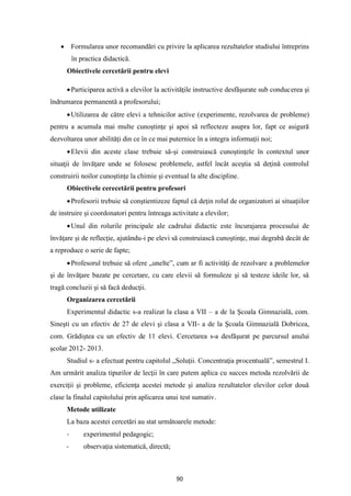 90
• Formularea unor recomandări cu privire la aplicarea rezultatelor studiului întreprins
în practica didactică.
Obiectivele cercetării pentru elevi
•Participarea activă a elevilor la activităţile instructive desfăşurate sub conducerea şi
îndrumarea permanentă a profesorului;
•Utilizarea de către elevi a tehnicilor active (experimente, rezolvarea de probleme)
pentru a acumula mai multe cunoştinţe şi apoi să reflecteze asupra lor, fapt ce asigură
dezvoltarea unor abilităţi din ce în ce mai puternice în a integra informaţii noi;
•Elevii din aceste clase trebuie să-şi construiască cunoştinţele în contextul unor
situaţii de învăţare unde se folosesc problemele, astfel încât aceştia să deţină controlul
construirii noilor cunoştinţe la chimie şi eventual la alte discipline.
Obiectivele cerecetării pentru profesori
•Profesorii trebuie să conştientizeze faptul că deţin rolul de organizatori ai situaţiilor
de instruire şi coordonatori pentru întreaga activitate a elevilor;
•Unul din rolurile principale ale cadrului didactic este încurajarea procesului de
învăţare şi de reflecţie, ajutându-i pe elevi să construiască cunoştinţe, mai degrabă decât de
a reproduce o serie de fapte;
•Profesorul trebuie să ofere „unelte”, cum ar fi activităţi de rezolvare a problemelor
şi de învăţare bazate pe cercetare, cu care elevii să formuleze şi să testeze ideile lor, să
tragă concluzii şi să facă deducţii.
Organizarea cercetării
Experimentul didactic s-a realizat la clasa a VII – a de la Şcoala Gimnazială, com.
Sineşti cu un efectiv de 27 de elevi şi clasa a VII- a de la Şcoala Gimnazială Dobricea,
com. Grădiştea cu un efectiv de 11 elevi. Cercetarea s-a desfăşurat pe parcursul anului
şcolar 2012- 2013.
Studiul s- a efectuat pentru capitolul „Soluţii. Concentraţia procentuală”, semestrul I.
Am urmărit analiza tipurilor de lecţii în care putem aplica cu succes metoda rezolvării de
exerciţii şi probleme, eficienţa acestei metode şi analiza rezultatelor elevilor celor două
clase la finalul capitolului prin aplicarea unui test sumativ.
Metode utilizate
La baza acestei cercetări au stat următoarele metode:
- experimentul pedagogic;
- observaţia sistematică, directă;
 