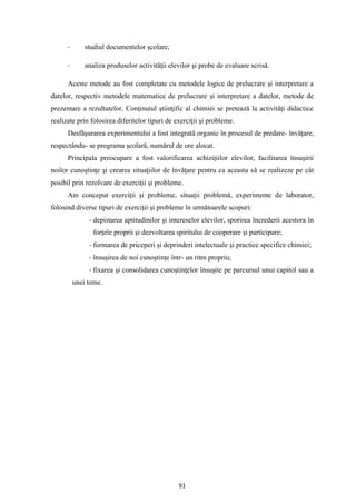 91
- studiul documentelor şcolare;
- analiza produselor activităţii elevilor şi probe de evaluare scrisă.
Aceste metode au fost completate cu metodele logice de prelucrare şi interpretare a
datelor, respectiv metodele matematice de prelucrare şi interpretare a datelor, metode de
prezentare a rezultatelor. Conţinutul ştiinţific al chimiei se pretează la activităţi didactice
realizate prin folosirea diferitelor tipuri de exerciţii şi probleme.
Desfăşurarea experimentului a fost integrată organic în procesul de predare- învăţare,
respectându- se programa şcolară, numărul de ore alocat.
Principala preocupare a fost valorificarea achiziţiilor elevilor, facilitarea însuşirii
noilor cunoştinţe şi crearea situaţiilor de învăţare pentru ca aceasta să se realizeze pe cât
posibil prin rezolvare de exerciţii şi probleme.
Am conceput exerciţii şi probleme, situaţii problemă, experimente de laborator,
folosind diverse tipuri de exerciţii şi probleme în următoarele scopuri:
- depistarea aptitudinilor şi intereselor elevilor, sporirea încrederii acestora în
forţele proprii şi dezvoltarea spiritului de cooperare şi participare;
- formarea de priceperi şi deprinderi intelectuale şi practice specifice chimiei;
- însuşirea de noi cunoştinţe într- un ritm propriu;
- fixarea şi consolidarea cunoştinţelor însuşite pe parcursul unui capitol sau a
unei teme.
 