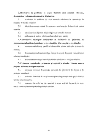 93
3. Rezolvarea de probleme în scopul stabilirii unor corelaţii relevante,
demonstrând raţionamente deductive şi inductive.
3.1. rezolvarea de probleme de calcul numeric referitoare la concentraţia în
procente de masă a soluţiilor;
3.2. identificarea unor metode de separare a unui amestec în funcţie de natura
acestuia;
3.3. aplicarea unor algoritmi de calcul pe baza formulei chimice
3.4. elaborarea de ipoteze referitoare la produşii unei reacţii;
4. Comunicarea înţelegerii conceptelor în rezolvarea de probleme, în
formularea explicaţiilor, în conducerea investigaţiilor şi în raportarea rezultatelor.
4.1. transpunerea în limbaj specific a informaţiilor privind aplicaţiile practice ale
chimiei;
4.2. folosirea terminologiei specifice chimiei în scopul denumirii elementelor şi
substanţelor chimice;
4.3. folosirea terminologiei specifice chimiei referitoare la reacţiile chimice;
5. Evaluarea consecinţelor proceselor şi acţiunii produselor chimice asupra
propriei persoane şi asupra mediului.
5.1. aplicarea normelor de protecţie personală în laboratorul de chimie şi de
protecţie a mediului;
5.2. evaluarea factorilor de risc şi recunoaşterea importanţei unor specii chimice
(atomi, ioni, molecule);
5.3. evaluarea factorilor de risc rezultaţi în urma aplicării în practică a unor
reacţii chimice şi recunoaşterea importanţei acestora.
 