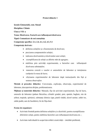 96
Proiect didactic 1
Şcoala Gimnazială, com. Sineşti
Disciplina: Chimie
Clasa a VII- a
Tema: Dizolvarea. Factorii care influenţează dizolvarea
Tipul: Comunicare de noi cunoştinţe
Competenţe specifice: 2.1, 2.4, 4.1, 4.2, 4.3, 5.1
Competenţe derivate:
• definirea soluţiilor şi a fenomenului de dizolvare;
• precizarea componentelor soluţiei;
• indicarea dizolvantului şi dizolvatului unor soluţii;
• exemplificarea de soluţii cu diferite stări de agregare;
• stabilirea prin activităţi experimentale, a factorilor care influenţează
dizolvarea substanţelor;
• manuirea corectă a vaselor si ustensilelor de laborator şi intreţinerea
curăţeniei la masa de lucru;
• efectuarea experimentelor de laborator după instrucţiunile din fişă şi
notarea observaţilor.
Metode şi procedee didactice: Conversaţia, explicaţia, observaţia, experimentul de
laborator, descoperirea dirijata, problematizarea.
Mijloace şi materiale didactice: Manuale, fişe de activitati experimentale, fişe de lucru,
ustensile de laborator (pahare Berzelius, cilindrii gradati, paie, spatule, baghete, site de
azbest, trepiede, spirtiere), substanţe chimice (apa, piatră vânătă, alcool sanitar, zahăr tos,
zahăr pudră, sare de bucătărie), foi de flip-chart.
Forme de organizare:
• Activitate frontală pentru definirea soluţiilor şi a dizolvării, pentru exemplificarea
diferitelor soluţii, pentru stabilirea factorilor care influenţează dizolvarea etc. ;
• Activitate individuală în scopul dezvoltării creativităţii – intrebări problemă;
 