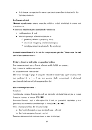 97
• Activitate pe grupe pentru efectuarea experimentelor conform instrucţiunilor din
fişele experimentale.
Desfăşurarea lecţiei
Moment organizatoric: notarea absenţilor, stabilirea ordinii, disciplinei şi crearea unui
climat adecvat.
Verificarea şi reactualizarea cunoştinţelor anterioare
• verificarea temei de casă
• prin dialog se obţin informaţii referitoare la:
✓ proprietăţi chimice şi proprietăţi fizice;
✓ amestecuri omogene şi amestecuri eterogene;
✓ metode de separare a substanţelor din amestecuri.
Comunicarea subiectului lecţiei noi şi a competenţelor specifice:” Dizolvarea. Factorii
care influenţează dizolvarea”
Dirijarea directă şi indirectă a procesului de învăţare
Foarte des amestecaţi apa cu diverse substanţe solide, lichide sau gazoase.
Daţi exemple de astfel de amestecuri.
Ce fel de amestecuri sunt acestea?
Elevii sunt împărţiţi pe grupe de câte patru folosind diverse metode: agrafe colorate diferit
sau numărând de la 1 a 4 etc. apoi primesc fişele experimentale şi efectuează
experimentele indicate sub îndrumarea profesorului
Efectuarea experimentului 1
Concluzii:
Amestecurile omogene formate din două sau mai multe substanţe între care nu se produc
fenomene chimice, se numesc SOLUŢII.
Fenomenul în urma căruia o substanţă solidă, lichidă sau gazoasă se răspândeşte printre
particulele altei substanţe formând soluţii, se numeşte DIZOLVARE.
Orice soluţie este formată din doi componenţi:
a) dizolvant (substanţa în se care face dizolvarea – solvent)
b) dizolvatul (substanţa dizolvată – solvat)
În soluţia obţinută de voi, dizolvantul este în stare lichidă (apa).
 
