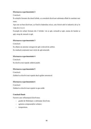 98
Efectuarea experimentului 2
Concluzii:
În soluţiile formate din două lichide, se consideră dizolvant substanţa aflată în cantitate mai
mare.
Apa este un bun dizolvant, ea fiind la îndemâna oricui, este folosit atât în industrie cât şi în
viaţa de zi cu zi.
Exemple de soluţii formate din 2 lichide: vin şi apă, cerneală şi apă, zeama de lamâie şi
apă, sirop de zmeură si apă.
Efectuarea experimentului 3
Concluzii:
Se obţine un amestec omogen de apă si dioxid de carbon.
Se studiază conţinutul unei sticle de apă minerală.
Efectuarea experimentului 4
Concluzii:
Se dizolva mai repede zahărul pudră.
Efectuarea experimentului 5
Concluzii:
Zahărul se dizolvă mai repede dacă agităm amestecul.
Efectuarea experimentului 6
Concluzii:
Zahărul se dizolvă mai repede in apa caldă.
Concluzii finale
Factorii care influenţează dizolvarea:
- gradul de fărâmiţare a substanţei dizolvate;
- agitarea componenţilor soluţiei;
- temperatura.
 
