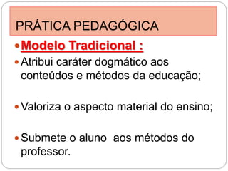PRÁTICA PEDAGÓGICA
 Modelo Tradicional :
 Atribui caráter dogmático aos
 conteúdos e métodos da educação;

 Valoriza o aspecto material do ensino;


 Submete o aluno aos métodos do
 professor.
 