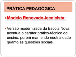 PRÁTICA PEDAGÓGICA

 Modelo Renovado-tecnicista:

 Versão modernizada da Escola Nova,
 acentua o caráter prático-técnico do
 ensino, porém mantendo neutralidade
 quanto às questões sociais.
 
