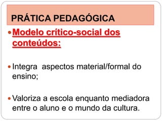 PRÁTICA PEDAGÓGICA
 Modelo crítico-social dos
 conteúdos:

 Integra aspectos material/formal do
 ensino;

 Valoriza a escola enquanto mediadora
 entre o aluno e o mundo da cultura.
 