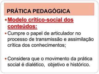 PRÁTICA PEDAGÓGICA
 Modelo crítico-social dos
 conteúdos:
 Cumpre o papel de articulador no
 processo de transmissão e assimilação
 crítica dos conhecimentos;

 Considera que o movimento da prática
 social é dialético, objetivo e histórico.
 