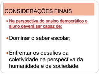 CONSIDERAÇÕES FINAIS
 Na perspectiva do ensino democrático o
 aluno deverá ser capaz de:

 Dominar o saber escolar;


 Enfrentar os desafios da
 coletividade na perspectiva da
 humanidade e da sociedade.
 