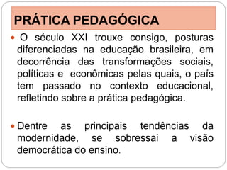PRÁTICA PEDAGÓGICA
 O século XXI trouxe consigo, posturas
 diferenciadas na educação brasileira, em
 decorrência das transformações sociais,
 políticas e econômicas pelas quais, o país
 tem passado no contexto educacional,
 refletindo sobre a prática pedagógica.

 Dentre  as principais tendências da
 modernidade, se sobressai a visão
 democrática do ensino.
 