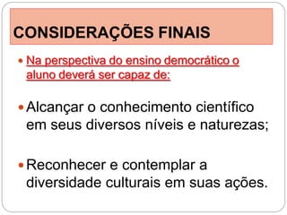 CONSIDERAÇÕES FINAIS
 Na perspectiva do ensino democrático o
 aluno deverá ser capaz de:

 Alcançar o conhecimento científico
 em seus diversos níveis e naturezas;

 Reconhecer e contemplar a
 diversidade culturais em suas ações.
 