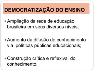 DEMOCRATIZAÇÃO DO ENSINO

 Ampliação da rede de educação
 brasileira em seus diversos níveis;

 Aumento da difusão do conhecimento
 via políticas públicas educacionais;

 Construção crítica e reflexiva do
 conhecimento.
 