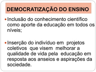 DEMOCRATIZAÇÃO DO ENSINO
 Inclusão do conhecimento científico
 como aporte da educação em todos os
 níveis;

 Inserção do indivíduo em projetos
 coletivos que visem melhorar a
 qualidade de vida pela educação em
 resposta aos anseios e aspirações da
 sociedade.
 