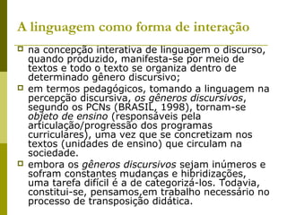 A linguagem como forma de interação
 na concepção interativa de linguagem o discurso,
quando produzido, manifesta-se por meio de
textos e todo o texto se organiza dentro de
determinado gênero discursivo;
 em termos pedagógicos, tomando a linguagem na
percepção discursiva, os gêneros discursivos,
segundo os PCNs (BRASIL, 1998), tornam-se
objeto de ensino (responsáveis pela
articulação/progressão dos programas
curriculares), uma vez que se concretizam nos
textos (unidades de ensino) que circulam na
sociedade.
 embora os gêneros discursivos sejam inúmeros e
sofram constantes mudanças e hibridizações,
uma tarefa difícil é a de categorizá-los. Todavia,
constitui-se, pensamos,em trabalho necessário no
processo de transposição didática.
 