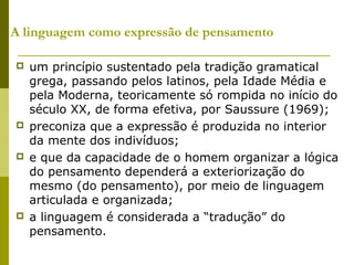 A linguagem como expressão de pensamento
 um princípio sustentado pela tradição gramatical
grega, passando pelos latinos, pela Idade Média e
pela Moderna, teoricamente só rompida no início do
século XX, de forma efetiva, por Saussure (1969);
 preconiza que a expressão é produzida no interior
da mente dos indivíduos;
 e que da capacidade de o homem organizar a lógica
do pensamento dependerá a exteriorização do
mesmo (do pensamento), por meio de linguagem
articulada e organizada;
 a linguagem é considerada a “tradução” do
pensamento.
 