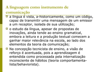 A linguagem como instrumento de
comunicação
 a língua é vista, a-historicamente, como um código,
capaz de transmitir uma mensagem de um emissor
a um receptor, isolada de sua utilização;
 o estudo da língua, apesar de propostas de
inovações, ainda tende ao ensino gramatical,
embora a leitura e a produção textual comecem a
ganhar maior relevância na escola, ao lado dos
elementos da teoria da comunicação;
 Na concepção tecnicista de ensino, a visão de
reforço é acentuada, pois a aprendizagem é
entendida como processada pela internalização
inconsciente de hábitos (teoria comportamenta-
lista/behaviorista).
 
