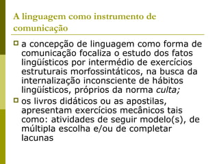 A linguagem como instrumento de
comunicação
 a concepção de linguagem como forma de
comunicação focaliza o estudo dos fatos
lingüísticos por intermédio de exercícios
estruturais morfossintáticos, na busca da
internalização inconsciente de hábitos
lingüísticos, próprios da norma culta;
 os livros didáticos ou as apostilas,
apresentam exercícios mecânicos tais
como: atividades de seguir modelo(s), de
múltipla escolha e/ou de completar
lacunas
 