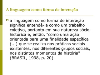 A linguagem como forma de interação
 a linguagem como forma de interação
significa entendê-la como um trabalho
coletivo, portanto em sua natureza sócio-
histórica e, então, "como uma ação
orientada para uma finalidade específica
(...) que se realiza nas práticas sociais
existentes, nos diferentes grupos sociais,
nos distintos momentos da história"
(BRASIL, 1998, p. 20).
 