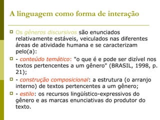A linguagem como forma de interação
 Os gêneros discursivos são enunciados
relativamente estáveis, veiculados nas diferentes
áreas de atividade humana e se caracterizam
pelo(a):
 - conteúdo temático: "o que é e pode ser dizível nos
textos pertencentes a um gênero" (BRASIL, 1998, p.
21);
 - construção composicional: a estrutura (o arranjo
interno) de textos pertencentes a um gênero;
 - estilo: os recursos lingüístico-expressivos do
gênero e as marcas enunciativas do produtor do
texto.
 