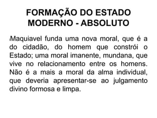 FORMAÇÃO DO ESTADO
MODERNO - ABSOLUTO
lMaquiavel funda uma nova moral, que é a
do cidadão, do homem que constrói o
Estado; uma moral imanente, mundana, que
vive no relacionamento entre os homens.
Não é a mais a moral da alma individual,
que deveria apresentar-se ao julgamento
divino formosa e limpa.
 