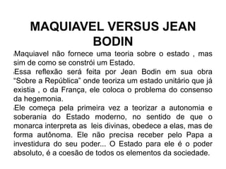 MAQUIAVEL VERSUS JEAN
BODIN
lMaquiavel não fornece uma teoria sobre o estado , mas
sim de como se constrói um Estado.
lEssa reflexão será feita por Jean Bodin em sua obra
“Sobre a República” onde teoriza um estado unitário que já
existia , o da França, ele coloca o problema do consenso
da hegemonia.
lEle começa pela primeira vez a teorizar a autonomia e
soberania do Estado moderno, no sentido de que o
monarca interpreta as leis divinas, obedece a elas, mas de
forma autônoma. Ele não precisa receber pelo Papa a
investidura do seu poder... O Estado para ele é o poder
absoluto, é a coesão de todos os elementos da sociedade.
 