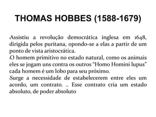 THOMAS HOBBES (1588-1679)
lAssistiu a revolução democrática inglesa em 1648,
dirigida pelos puritana, opondo-se a elas a partir de um
ponto de vista aristocrática.
lO homem primitivo no estado natural, como os animais
eles se jogam uns contra os outros “Homo Homini lupus”
cada homem é um lobo para seu próximo.
lSurge a necessidade de estabelecerem entre eles um
acordo, um contrato. .. Esse contrato cria um estado
absoluto, de poder absoluto
 