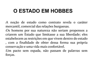 O ESTADO EM HOBBES
lA noção de estado como contrato revela o caráter
mercantil, comercial das relações burguesas.
lOs homens por sua natureza não seriam propensos a
criarem um Estado que limitasse a sua liberdade; eles
estabelecem as restrições em que vivem dentro do estado
, com a finalidade de obter dessa forma sua própria
conservação e uma vida mais confortável.
lUm pacto sem espada, não passam de palavras sem
forças.
 
