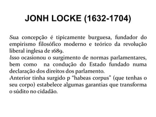 JONH LOCKE (1632-1704)
lSua concepção é tipicamente burguesa, fundador do
empirismo filosófico moderno e teórico da revolução
liberal inglesa de 1689.
lIsso ocasionou o surgimento de normas parlamentares,
bem como na condução do Estado fundado numa
declaração dos direitos dos parlamento.
lAnterior tinha surgido p “habeas corpus” (que tenhas o
seu corpo) estabelece algumas garantias que transforma
o súdito no cidadão.
 