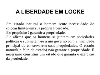 A LIBERDADE EM LOCKE
lEm estado natural o homem sente necessidade de
colocar limites em sua própria liberdade.
lE o propósito é garantir a propriedade.
lEle afirma que os homens se juntam em sociedades
políticas e submetem-se a um governo com a finalidade
principal de conservarem suas propriedades. O estado
natural( a falta de estado) não garante a propriedade. É
necessário constituir um estado que garanta o exercício
da proriedade.
 