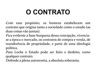O CONTRATO
lCom esse propósito, os homens estabelecem um
contrato que origina tanto a sociedade como o estado (as
duas coisas vão juntas).
lFica evidente a base burguesa dessa concepção..vivencia-
se a época o mercado, os contratos de compra e venda, de
transferência de propriedade, e parte de uma ideologia
política.
lPara Locke o Estado pode ser feito e desfeito, como
qualquer contrato.
lDefende a plena autonomia, a absoluta soberania.
 