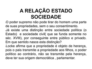 A RELAÇÃO ESTADO
SOCIEDADE
lO poder supremo não pode tirar do homem uma parte
de suas propriedades, sem o seu consentimento.
lJá existe uma distinção entre sociedade política (o
Estado) e sociedade civil( que se funda somente no
séc. XVIII), por conseguinte entre público e privado.
Em que sentido nasce esta distinção?
lLocke afirma que a propriedade é objeto de herança,
pois o pais transmite a propriedade aos filhos, o poder
político ao contrário, não se transmite pela herança,
deve ter sua origem democrática , parlamentar.
 